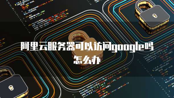 阿里云服务器可以访问google吗怎么办
