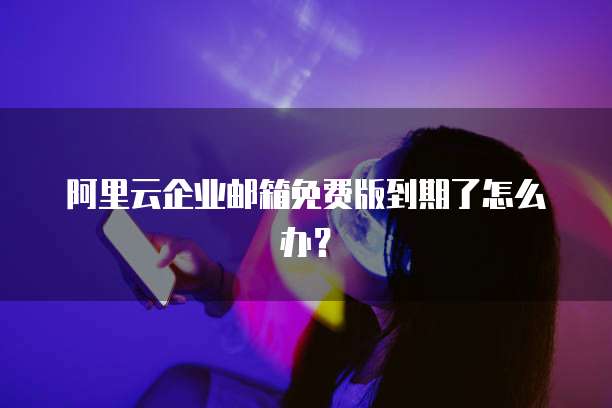 阿里云企业邮箱免费版到期了怎么办?