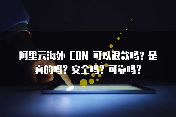 阿里云海外 CDN 可以退款吗？是真的吗？安全吗？可靠吗？