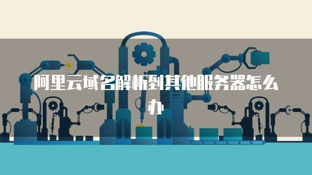 阿里云域名解析到其他服务器怎么办