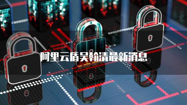 阿里云盾吴翰清最新消息