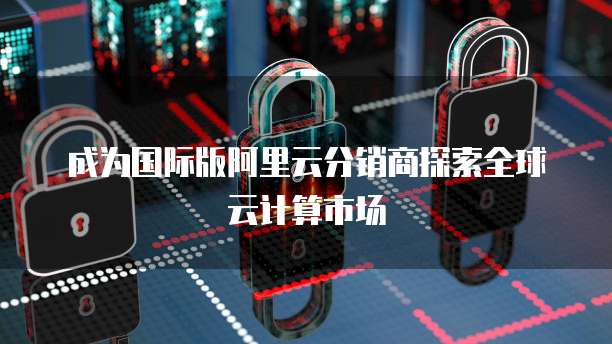 成为国际版阿里云分销商探索全球云计算市场