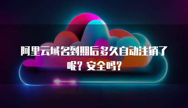 阿里云域名到期后多久自动注销了呢？安全吗？
