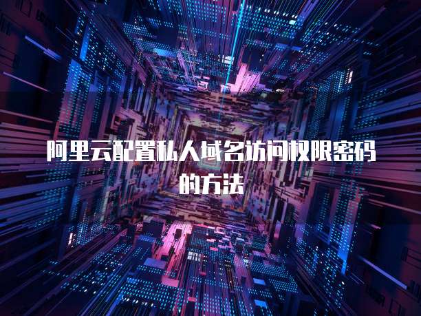 阿里云配置私人域名访问权限密码的方法