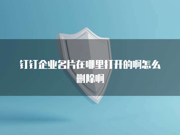 钉钉企业名片在哪里打开的啊怎么删除啊