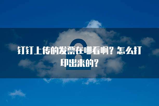 钉钉上传的发票在哪看啊？怎么打印出来的？