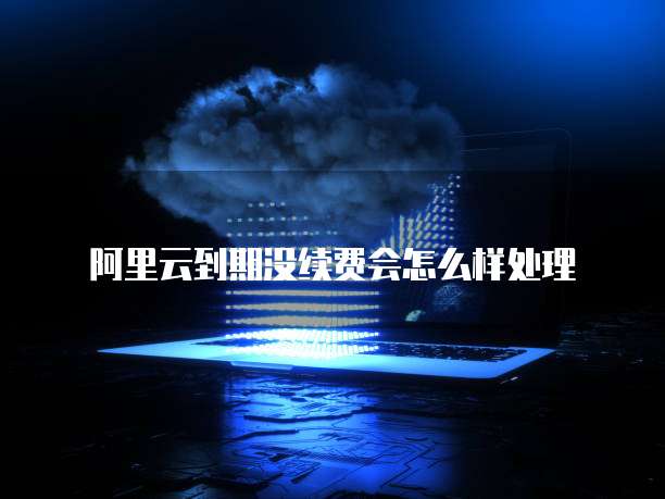 阿里云到期没续费会怎么样处理