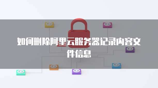 如何删除阿里云服务器记录内容文件信息
