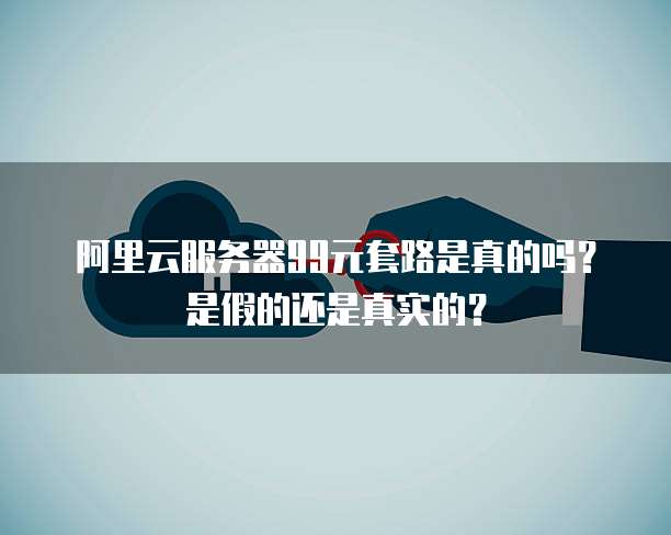 阿里云服务器99元套路是真的吗?是假的还是真实的?