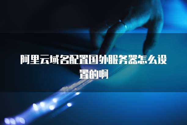 阿里云域名配置国外服务器怎么设置的啊