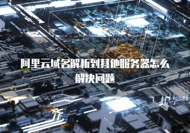 阿里云域名解析到其他服务器怎么解决问题