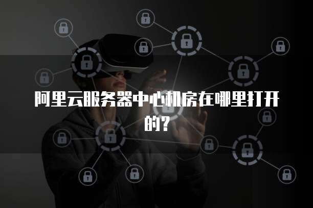 阿里云服务器中心机房在哪里打开的?