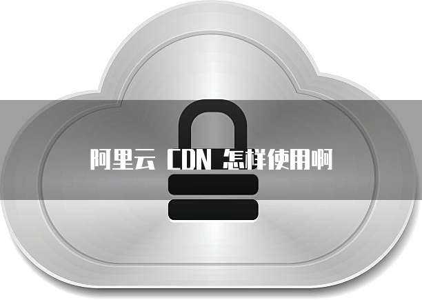 阿里云 CDN 怎样使用啊