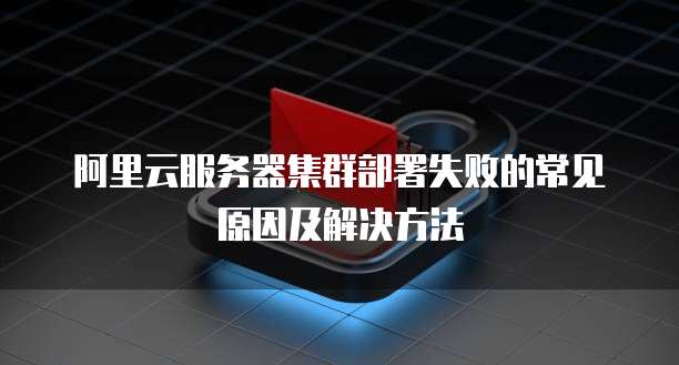 阿里云服务器集群部署失败的常见原因及解决方法
