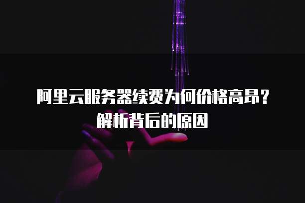 阿里云服务器续费为何价格高昂?解析背后的原因