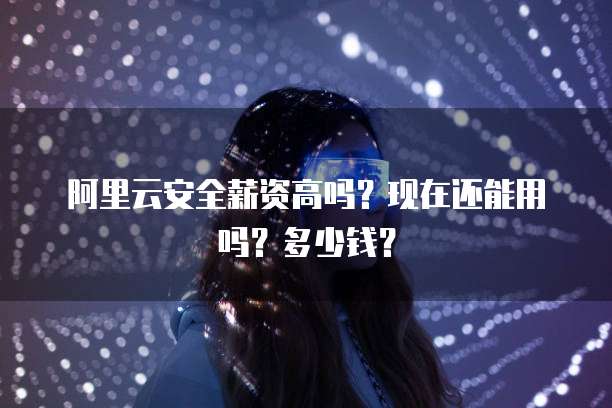 阿里云安全薪资高吗?现在还能用吗?多少钱?