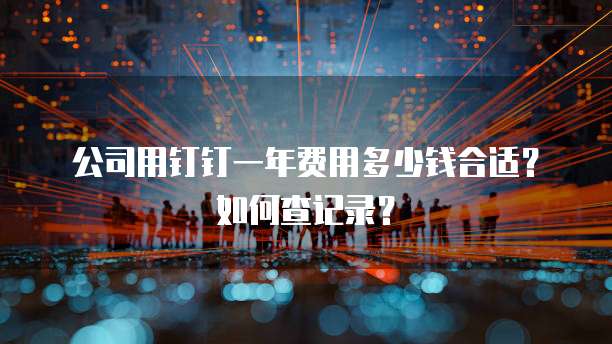 公司用钉钉一年费用多少钱合适?如何查记录?