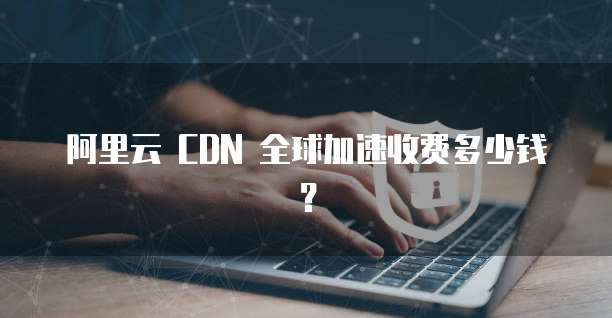 阿里云 CDN 全球加速收费多少钱？