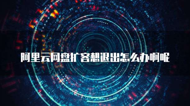 阿里云网盘扩容想退出怎么办啊呢