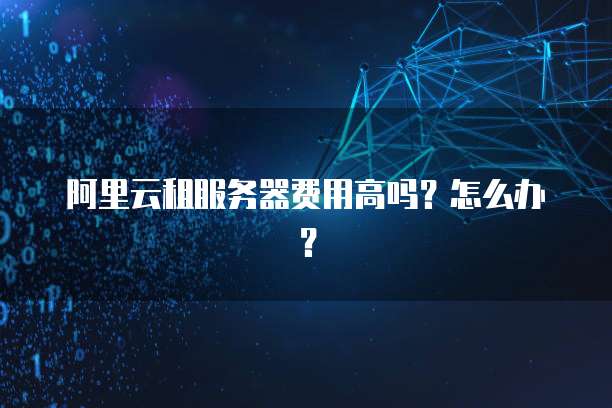 阿里云租服务器费用高吗?怎么办?