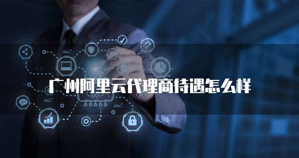 广州阿里云代理商待遇怎么样