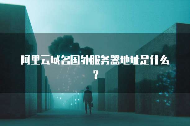 阿里云域名国外服务器地址是什么？