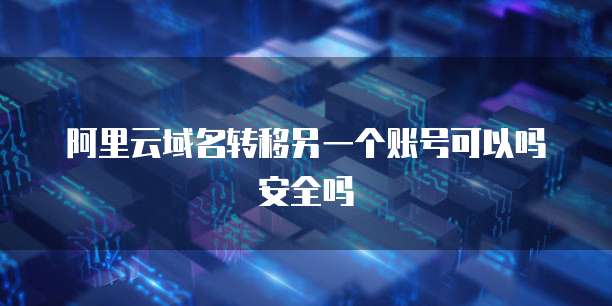 阿里云域名转移另一个账号可以吗安全吗