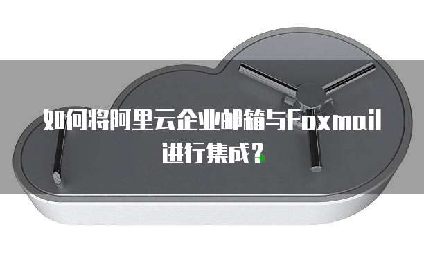 如何将阿里云企业邮箱与Foxmail进行集成?