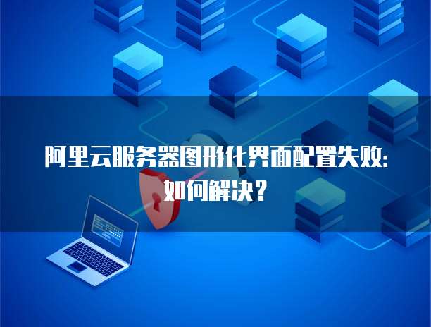 阿里云服务器图形化界面配置失败:如何解决?