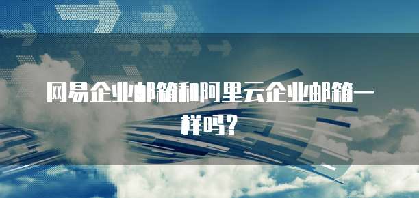 网易企业邮箱和阿里云企业邮箱一样吗？