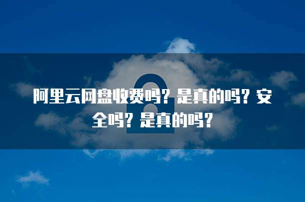 阿里云网盘收费吗?是真的吗?安全吗?是真的吗?