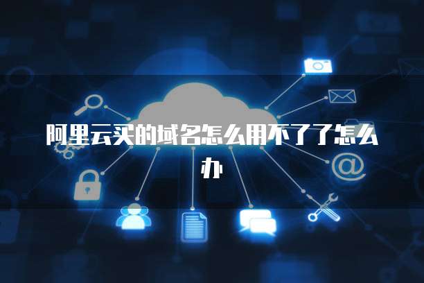 阿里云买的域名怎么用不了了怎么办