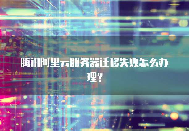 腾讯阿里云服务器迁移失败怎么办理?