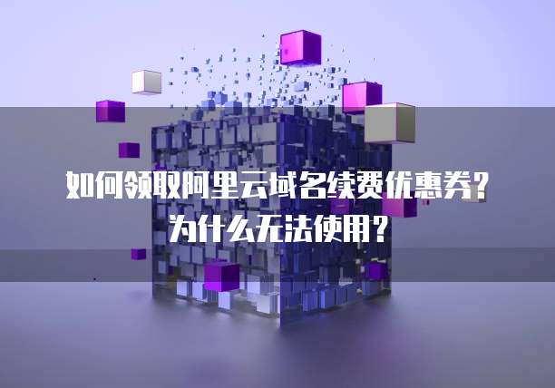 如何领取阿里云域名续费优惠券？为什么无法使用？