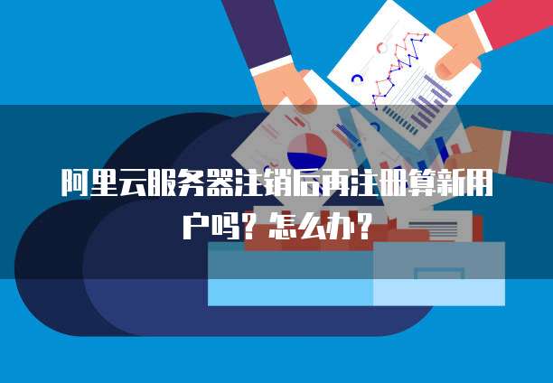 阿里云服务器注销后再注册算新用户吗?怎么办?