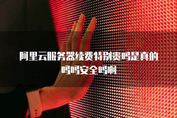 阿里云服务器续费特别贵吗是真的吗吗安全吗啊