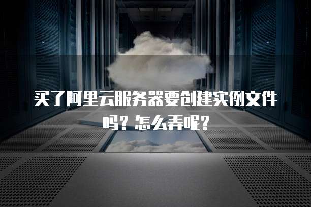 买了阿里云服务器要创建实例文件吗?怎么弄呢?