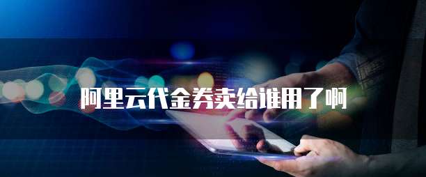 阿里云代金券卖给谁用了啊