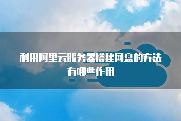 利用阿里云服务器搭建网盘的方法有哪些作用