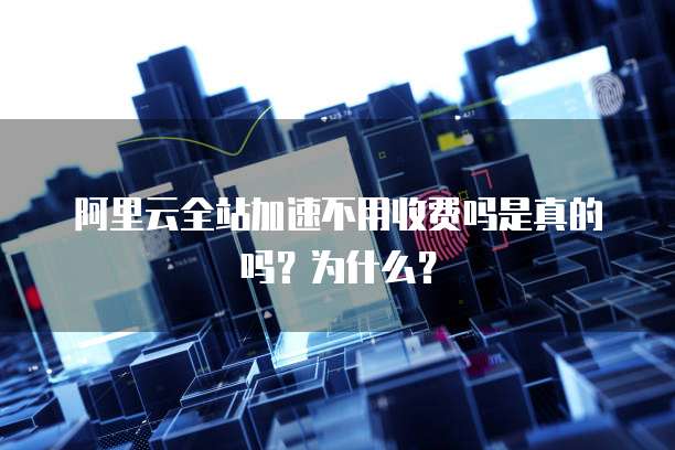 阿里云全站加速不用收费吗是真的吗?为什么?