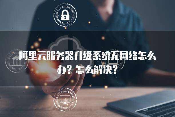阿里云服务器升级系统无网络怎么办?怎么解决?
