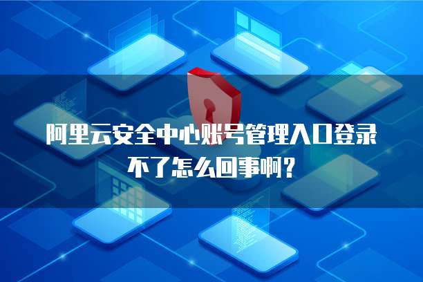 阿里云安全中心账号管理入口登录不了怎么回事啊?