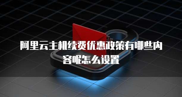 阿里云主机续费优惠政策有哪些内容呢怎么设置