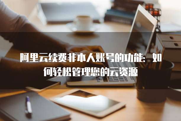 阿里云续费非本人账号的功能：如何轻松管理您的云资源
