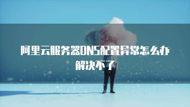 阿里云服务器DNS配置异常怎么办解决不了