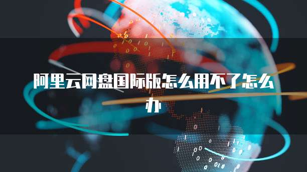 阿里云网盘国际版怎么用不了怎么办