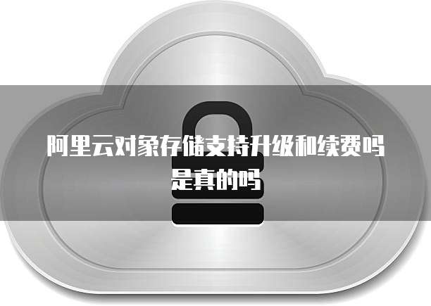 阿里云对象存储支持升级和续费吗是真的吗