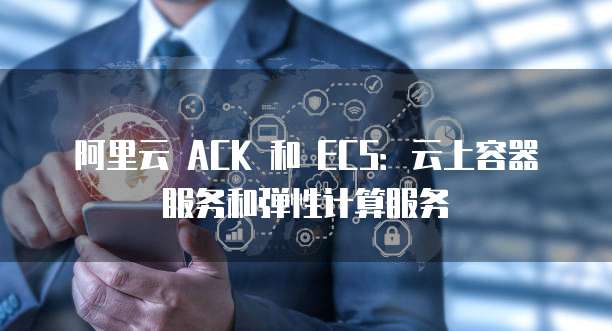 阿里云 ACK 和 ECS:云上容器服务和弹性计算服务