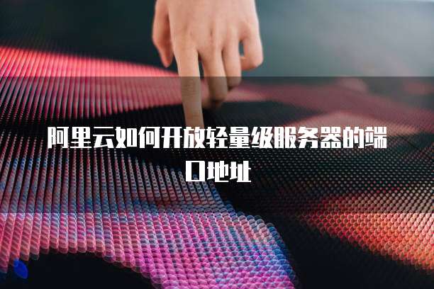 阿里云如何开放轻量级服务器的端口地址