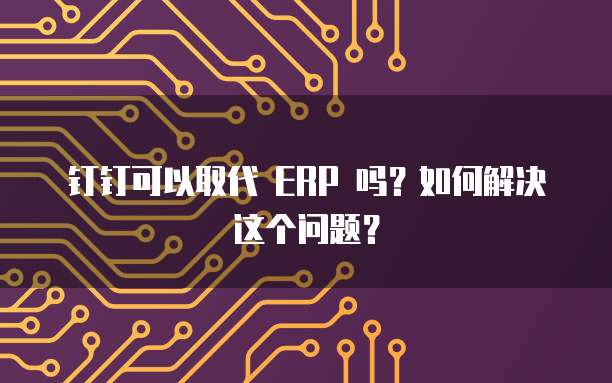 钉钉可以取代 ERP 吗?如何解决这个问题?